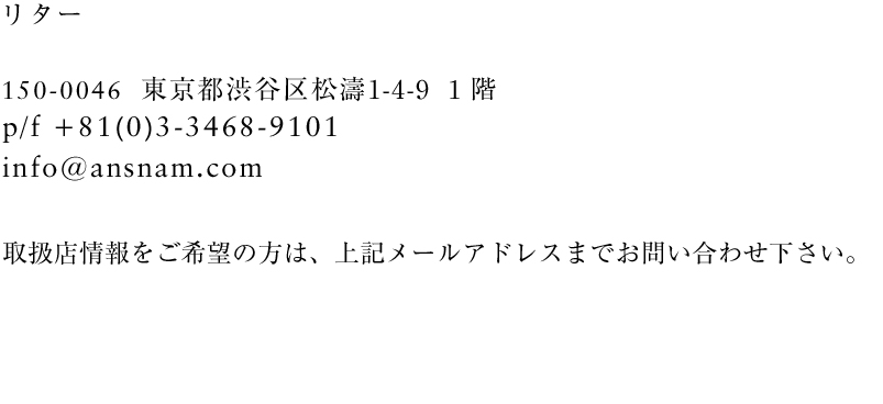 
アンスナム・リター
151-0051 東京都渋谷区千駄ヶ谷3-3-16　秀和神宮レジデンス702号室
P/F 03-6447-1486
info@ansnam.com
取扱店をご希望の方は、上記メールアドレスアまでお問い合わせ下さい。
折り返しご連絡いたします。
